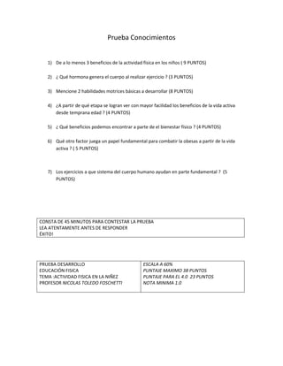 Prueba Conocimientos


   1) De a lo menos 3 beneficios de la actividad física en los niños ( 9 PUNTOS)

   2) ¿ Qué hormona genera el cuerpo al realizar ejercicio ? (3 PUNTOS)

   3) Mencione 2 habilidades motrices básicas a desarrollar (8 PUNTOS)

   4) ¿A partir de qué etapa se logran ver con mayor facilidad los beneficios de la vida activa
      desde temprana edad ? (4 PUNTOS)

   5) ¿ Qué beneficios podemos encontrar a parte de el bienestar físico ? (4 PUNTOS)

   6) Qué otro factor juega un papel fundamental para combatir la obesas a partir de la vida
      activa ? ( 5 PUNTOS)



   7) Los ejercicios a que sistema del cuerpo humano ayudan en parte fundamental ? (5
      PUNTOS)




CONSTA DE 45 MINUTOS PARA CONTESTAR LA PRUEBA
LEA ATENTAMENTE ANTES DE RESPONDER
ÉXITO!




PRUEBA DESARROLLO                                ESCALA A 60%
EDUCACIÓN FISICA                                 PUNTAJE MAXIMO 38 PUNTOS
TEMA :ACTIVIDAD FISICA EN LA NIÑEZ               PUNTAJE PARA EL 4.0 23 PUNTOS
PROFESOR NICOLAS TOLEDO FOSCHETTI                NOTA MINIMA 1.0
 