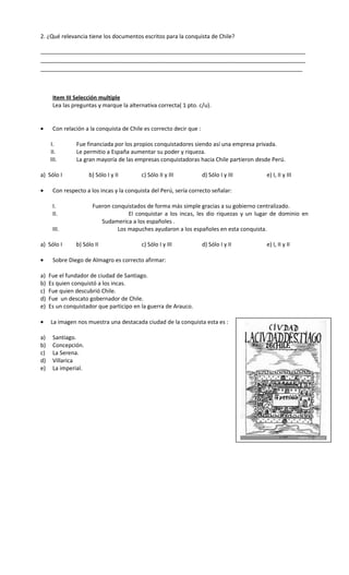 2. ¿Qué relevancia tiene los documentos escritos para la conquista de Chile?
_____________________________________________________________________________________
_____________________________________________________________________________________
____________________________________________________________________________________
Item III Selección multiple
Lea las preguntas y marque la alternativa correcta( 1 pto. c/u).
• Con relación a la conquista de Chile es correcto decir que :
I. Fue financiada por los propios conquistadores siendo así una empresa privada.
II. Le permitio a España aumentar su poder y riqueza.
III. La gran mayoría de las empresas conquistadoras hacia Chile partieron desde Perú.
a) Sólo I b) Sólo I y II c) Sólo II y III d) Sólo I y III e) I, II y III
• Con respecto a los incas y la conquista del Perú, sería correcto señalar:
I. Fueron conquistados de forma más simple gracias a su gobierno centralizado.
II. El conquistar a los incas, les dio riquezas y un lugar de dominio en
Sudamerica a los españoles .
III. Los mapuches ayudaron a los españoles en esta conquista.
a) Sólo I b) Sólo II c) Sólo I y III d) Sólo I y II e) I, II y II
• Sobre Diego de Almagro es correcto afirmar:
a) Fue el fundador de ciudad de Santiago.
b) Es quien conquistó a los incas.
c) Fue quien descubrió Chile.
d) Fue un descato gobernador de Chile.
e) Es un conquistador que participo en la guerra de Arauco.
• La imagen nos muestra una destacada ciudad de la conquista esta es :
a) Santiago.
b) Concepción.
c) La Serena.
d) Villarica
e) La imperial.
 