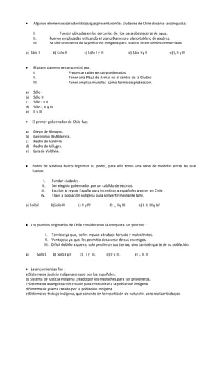 • Algunos elementos característicos que presentaron las ciudades de Chile durante la conquista:
I. Fueron ubicadas en las cercanías de ríos para abastecerse de agua.
II. Fueron emplazadas utilizando el plano Damero o plano tablero de ajedrez.
III. Se ubicaron cerca de la población indígena para realizar intercambios comerciales.
a) Sólo I b) Sólo II c) Sólo I y III d) Sólo I y II e) I, II y III
• El plano damero se caracterizó por.
I. Presentar calles rectas y ordenadas.
II. Tener una Plaza de Armas en el centro de la Ciudad
III. Tener amplias murallas como forma de protección.
a) Sólo I
b) Sólo II
c) Sólo I y II
d) Sólo I, II y III
e) II y III
• El primer gobernador de Chile fue:
a) Diego de Almagro.
b) Geronimo de Alderete.
c) Pedro de Valdivia
d) Pedro de Villagra.
e) Luis de Valdivia.
• Pedro de Valdivia busco legitimar su poder, para ello tomo una serie de medidas entre las que
fueron:
I. Fundar ciudades .
II. Ser elegido gobernador por un cabildo de vecinos.
III. Escribir al rey de España para incentivar a españoles a venir en Chile .
IV. Traer a población indígena para convertir mediante la fe.
a) Solo I b)Solo III c) II y IV d) I, II y III e) I, II, III y IV
• Los pueblos originarios de Chile consideraron la conquista un proceso :
I. Terrible ya que, se les inpuso a trabajo forzado y malos tratos.
II. Ventajoso ya que, les permitio desacerse de sus enemigos.
III. Dificil debido a que no solo perdieron sus tierras, sino también parte de su población.
a) Solo I b) Sólo I y II c) I y III. d) II y III. e) I, II, III
• La encomiendas fue :
a)Sistema de justicia indígena creado por los españoles.
b) Sistema de justicia indígena creado por los mapuches para sus prisioneros.
c)Sistema de evangelización creado para cristianizar a la población indígena.
d)Sistema de guerra creado por la población indígena.
e)Sistema de trabajo indígena, que consiste en la repartición de naturales para realizar trabajos.
 