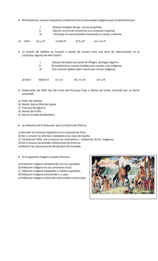 • Michimalonco, Lautaro Caupolicán y Galvarino fueron personajes indígenas que se destacaron por
I. Realizar tratados de paz con los españoles
II. Oponer una fuerte resistencia a la conquista española.
III. Participar en varias batallas mostrando su Coraje y valentía.
a) Solo I b) I y III c) Solo III d) II y III e) I, II y III
• La muerte de Valdivia en Tucapel a manos de Lautaro tuvo una serie de repercusiones en la
conquista, algunas de ellas fueron:
I. Disputa del poder por parte de Villagra, Quiroga y Aguirre.
II. Se establecieron nuevas medidas para ayudar a los indígenas .
III. Fue el primer gobernador muerto por manos indígenas.
a) Solo I b)Solo III c) I y II d) I, II y III e) I y III
• Gobernador de Chile hijo del virrey del Perú,que trajo a Alonso de Ercilla, conocido por su fuerte
autoridad:
a) Pedro de Valdivia
b) Martín García Oñez de Loyola.
c) Francisco de Aguirre.
d) Alonso de Ercilla.
e) Garcia Hurtado de Mendoza.
• La relevancia de la Araucana para la historia de Chile es:
a) Describir las victorias españolas en la conquista de Chile.
b) Dar a conocer las distintas novedades a los reyes de España.
c) Caracterizar Chile , dar a conocer las costumbres y resistencia de los indígenas.
d) Dar a conocer las grandes civilizaciones de América.
e) Mostrar las consecuencias del desastre de Curalaba .
• En la siguiente imagen se puede observar:
a) Población indígena combatiendo con los españoles
b) Población indígena en una ceremonia ritual.
c) Población indígena adaptados a habitos españoles.
d) Población indígena entrenando ir a cazar.
e) Población indígena realizando intercambios comerciales .
 