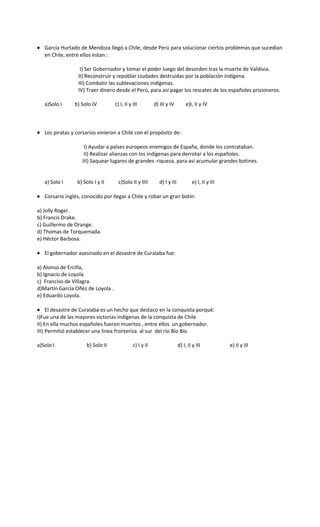 • García Hurtado de Mendoza llegó a Chile, desde Perú para solucionar ciertos problemas que sucedían
en Chile, entre ellos estan :
I) Ser Gobernador y tomar el poder luego del desorden tras la muerte de Valdivia.
II) Reconstruir y repoblar ciudades destruidas por la población indígena.
III) Combatir las sublevaciones indígenas.
IV) Traer dinero desde el Perú, para así pagar los rescates de los españoles prisioneros.
a)Solo I b) Solo IV c) I, II y III d) III y IV e)I, II y IV
• Los piratas y corsarios vinieron a Chile con el propósito de:
I) Ayudar a países europeos enemigos de España, donde los contrataban.
II) Realizar alianzas con los indígenas para derrotar a los españoles.
III) Saquear lugares de grandes riqueza, para así acumular grandes botines.
a) Solo I b) Solo I y II c)Solo II y IIII d) I y III e) I, II y III
• Corsario inglés, conocido por llegar a Chile y robar un gran botín:
a) Jolly Roger.
b) Francis Drake.
c) Guillermo de Orange.
d) Thomas de Torquemada.
e) Héctor Barbosa.
• El gobernador asesinado en el desastre de Curalaba fue:
a) Alonso de Ercilla,
b) Ignacio de Loyola.
c) Franciso de Villagra.
d)Martín García Oñéz de Loyola .
e) Eduardo Loyola.
• El desastre de Curalaba es un hecho que destaco en la conquista porqué:
I)Fue una de las mayores victorias indígenas de la conquista de Chile
II) En ella muchos españoles fueron muertos , entre ellos un gobernador.
III) Permitió establecer una linea fronteriza al sur del rio Bío Bío
a)Solo I b) Solo II c) I y II d) I, II y III e) II y III
 