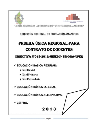 Página 1
“AÑO DEL DESARROLLO Y LA INVERSIÓN RURAL Y LA SOSTENIBILIDAD ALIMENTARIA”
DIRECCIÓN REGIONAL DE EDUCACIÓN AMAZONAS
PRUEBA ÚNICA REGIONAL PARA
CONTRATO DE DOCENTES
DIRECTIVA N°015-2012-MINEDU/ SG-OGA-UPER
EDUCACIÓN BÁSICA REGULAR:
 Nivel Inicial
 Nivel Primaria
 Nivel Secundaria
EDUCACIÓN BÁSICA ESPECIAL.
EDUCACIÓN BÁSICA ALTERNATIVA.
CETPRO.
2 0 1 3
 