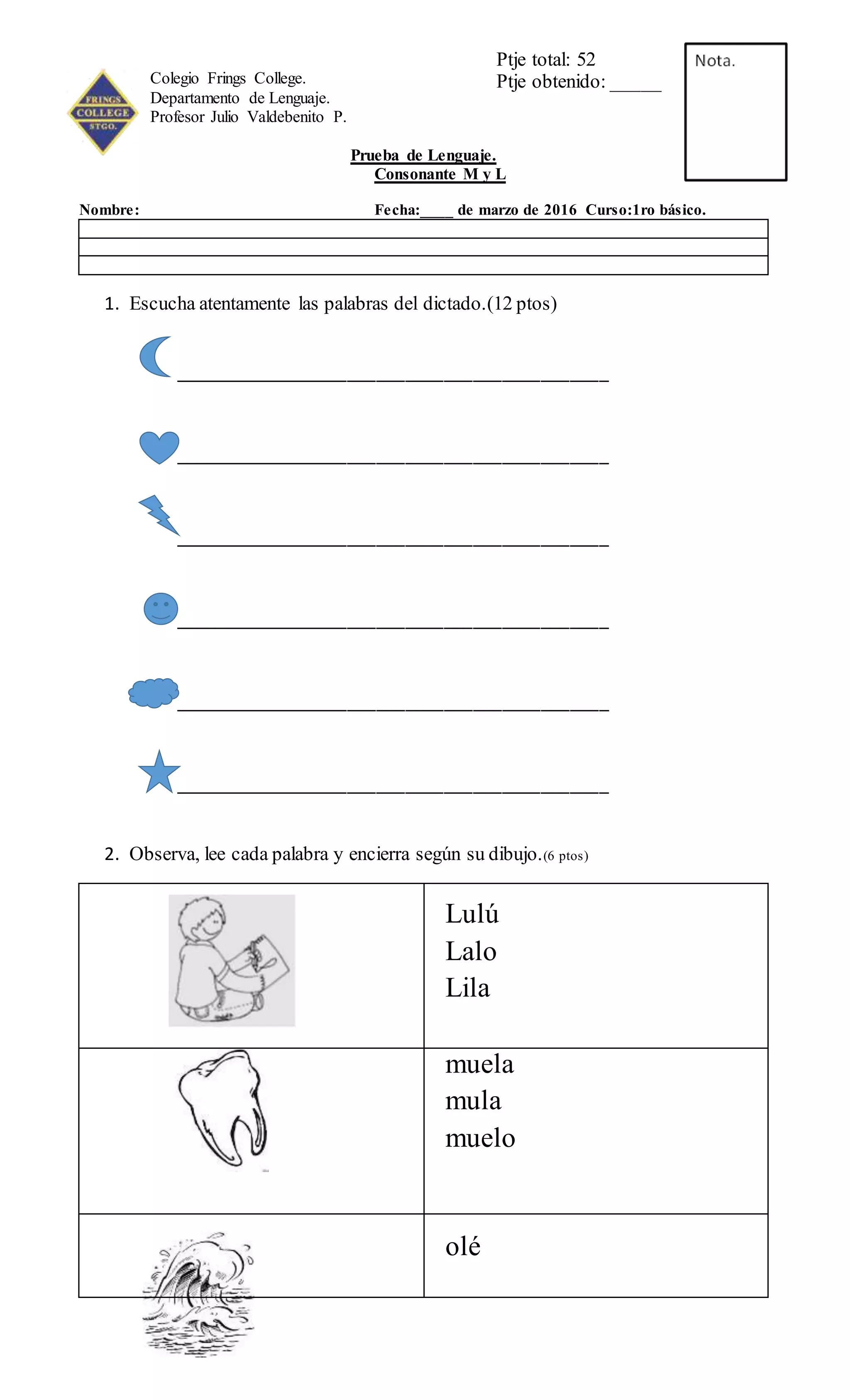 Colegio Frings College.
Departamento de Lenguaje.
Profesor Julio Valdebenito P.
Prueba de Lenguaje.
Consonante M y L
Nombre: Fecha:____ de marzo de 2016 Curso:1ro básico.
1. Escucha atentamente las palabras del dictado.(12 ptos)
_____________________________________________
_____________________________________________
_____________________________________________
_____________________________________________
_____________________________________________
_____________________________________________
2. Observa, lee cada palabra y encierra según su dibujo.(6 ptos)
Lulú
Lalo
Lila
muela
mula
muelo
olé
Ptje total: 52
Ptje obtenido: _____