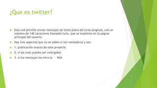 ¿Que es twitter?
 Esta red permite enviar mensajes de texto plano de corta longitud, con un
máximo de 140 caracteres llamados tuits, que se muestran en la página
principal del usuario.
 Hay tres aspectos que no se saben si son verdaderos y son:
 1. publicación exacta de este proyecto
 2. si los tuits puedes ser redirigidos
 3. si los mensajes los mira la NSA
 