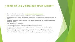 ¿ como se usa y para que sirve twitter?
1. Crea una dirección con tu nombre: www.twitter.com/tunombredeusuario
2. Entra y escribe tu primer mensaje o tweet con un máximo de 140 caracteres.
3. Hazte seguidor de tus amigos, de medios de comunicación que te interesan, de museos, de blogs, de
artistas
4. Para enviar un mensaje público destinado a una persona en particular, usa arroba (@) seguido del
nombre del usuario.
5. Pulsa Re tweet (RT) y compártela.
6. e utiliza una palabra clave, etiqueta o hashtag precedida del símbolo #
7. Las listas de Twitter son una herramienta para organizar a los usuarios que sigues por grupos
(amigos, trabajo, noticias...)
8. Puedes escribir y leer los mensajes de otros usuarios desde la web de Twitter o usando una
aplicación como TweetDeck para PC y Mac. Si quieres enviar mensajes desde el teléfono móvil,
entra en tu página de Twitter, pulsa 'Settings', ve a 'Devices' y agrega tu número de teléfono.
 