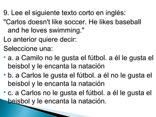 9. Lee el siguiente texto corto en inglés:
"Carlos doesn't like soccer. He likes baseball
and he loves swimming."
Lo anterior quiere decir:
Seleccione una:
 a. a Camilo no le gusta el fútbol. a él le gusta el
beisbol y le encanta la natación
 b. a Carlos le gusta el fútbol. a él no le gusta el
beisbol y le encanta la natación
 c. a Carlos no le gusta el fútbol. a él le gusta el
beisbol y le encanta la natación.

 