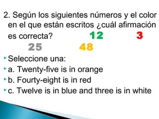 2. Según los siguientes números y el color
en el que están escritos ¿cuál afirmación
es correcta?
12        3   

     25         48    

 Seleccione

una:
 a. Twenty-five is in orange
 b. Fourty-eight is in red
 c. Twelve is in blue and three is in white

 
