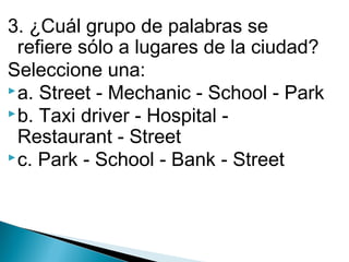 3. ¿Cuál grupo de palabras se
refiere sólo a lugares de la ciudad?
Seleccione una:
 a. Street - Mechanic - School - Park
 b. Taxi driver - Hospital Restaurant - Street
 c. Park - School - Bank - Street

 