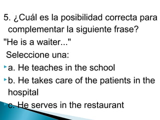 5. ¿Cuál es la posibilidad correcta para
complementar la siguiente frase?
"He is a waiter..."
Seleccione una:
 a. He teaches in the school
 b. He takes care of the patients in the
hospital
 c. He serves in the restaurant

 