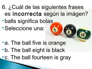 6. ¿Cuál de las siguientes frases
es incorrecta según la imágen?
balls significa bolas
Seleccione una:
a.

The ball five is orange
b. The ball eight is black
c. The ball fourteen is gray

 