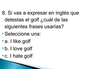 8. Si vas a expresar en inglés que
detestas el golf ¿cuál de las
siguientes frases usarías?
 Seleccione una:
 a. I like golf
 b. I love golf
 c. I hate golf

 