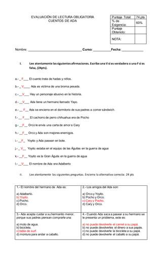 EVALUACIÓN DE LECTURA OBLIGATORIA
CUENTOS DE ADA
Puntaje Total: 74.pts
% de
Exigencia:
60%
Puntaje
Obtenido:
NOTA:
Nombre: ______________________________ Curso: __________Fecha: ____________
I. Lee atentamente las siguientes afirmaciones. Escribe una V si es verdadera o una F si es
falsa, (24pts).
a.- _ F___ El cuento trata de hadas y niños.
b.- _ V____ Ada es víctima de una broma pesada.
c.- __V___ Hay un personaje abusivo en la historia.
d.- __V___ Ada tiene un hermano llamado Yayo.
e.- __ F__ Ada se encierra en el dormitorio de sus padres a comer sándwich.
f.- __ F___ El cachorro de perro chihuahua era de Pocho
g.- __F__ Orco le envía una carta de amor a Cary
h.- __F__ Orco y Ada son mejores enemigos.
i.- __F_ Yoyito y Ada pasean en bote.
j.- _ V__ Yoyito estaba en el equipo de las Águilas en la guerra de agua
k.- __F__ Yoyito es la Gran Águila en la guerra de agua
l.- __V___ El nombre de Ada era Adalberto
II. Lee atentamente las siguientes preguntas. Encierra la alternativa correcta: 24 pts
1.- El nombre del hermano de Ada es:
a) Adalberto.
b) Yoyito.
c) Pocho.
d) Orco.
2.- Los amigos del Ada son:
a) Orco y Yoyito.
b) Pocho y Orco.
c) Cary y Pocho.
d) Cary y Orco.
3.- Ada acepta cuidar a su hermanito menor,
porque sus padres piensan comprarle una:
a) moto de agua.
b) bicicleta.
c) tabla de surf.
d) montura para andar a caballo.
4.- Cuando Ada saca a pasear a su hermano se
le presenta un problema, este es:
a) no puede devolverle el carnet a su papá.
b) no puede devolverles el dinero a sus papás.
c) no puede devolverle la bicicleta a su papá.
d) no puede devolverle el caballo a su papá.
 