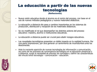 La educación a partir de las nuevas tecnologías(Reflexiones)Nueva visión educativa donde el alumno es el centro del proceso, con base en el uso de nuevos métodos pedagógicos y nuevos materiales didácticos.La educación a distancia dio paso a cambios importantes en los sistemas de producción, distribución y recepción de los materiales didácticos.Se vio modificado el rol que desempeñan los distintos actores del proceso educativo: maestro, alumno e instituciones educativas. La educación a distancia puede ser crucial para abatir rezagos educativos.Las novedades tecnológicas presentan un doble impacto en la realidad humana. Por una parte impresionan; por otra generan un sentimiento de incertidumbre ante los desconocido.Ante la creciente aparición de nuevas tecnologías de información y comunicación, así como de los procesos de convergencia tecnológica en la educación presencial y a distancia, surge la necesidad de precisar los conceptos y definir las características del vínculo entre tecnología – comunicación - educación. 