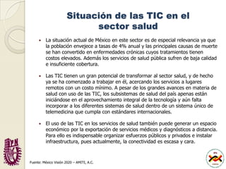 Situación de las TIC en el sector saludLa situación actual de México en este sector es de especial relevancia ya que la población envejece a tasas de 4% anual y las principales causas de muerte se han convertido en enfermedades crónicas cuyos tratamientos tienen costos elevados. Además los servicios de salud pública sufren de baja calidad e insuficiente cobertura. Las TIC tienen un gran potencial de transformar al sector salud, y de hecho ya se ha comenzado a trabajar en él, acercando los servicios a lugares remotos con un costo mínimo. A pesar de los grandes avances en materia de salud con uso de las TIC, los subsistemas de salud del país apenas están iniciándose en el aprovechamiento integral de la tecnología y aún falta incorporar a los diferentes sistemas de salud dentro de un sistema único de telemedicina que cumpla con estándares internacionales. El uso de las TIC en los servicios de salud también puede generar un espacio económico por la exportación de servicios médicos y diagnósticos a distancia. Para ello es indispensable organizar esfuerzos públicos y privados e instalar infraestructura, pues actualmente, la conectividad es escasa y cara.Fuente: México Visión 2020 – AMITI, A.C.