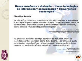 Nueva enseñanza a distancia + Nueva tecnologías de información y comunicación = Convergencia TecnológicaEducación a distancia“La educación a distancia es una estrategia educativa basada en la aplicación de la tecnología al aprendizaje sin limitación del lugar, tiempo, ocupación, o edad de los estudiantes. Implica nuevos roles  para los alumnos y para los profesores, nuevas actitudes y nuevos enfoques metodológicos”. José Luis García Llamas. (1986).“Un modelo de análisis para la evaluación del rendimientoacadémico en la enseñanza a distancia, Madrid, OEI.“La enseñanza a distancia es el tipo de método de instrucción en que las  conductas docentes  acontecen  aparte de las discentes , de tal manera que la comunicación  entre el profesor y el alumno pueda realizarse mediante textos impresos, por medios electrónicos, mecánicos, , o por otras técnicas”.Michael G Moore (1972)“LearnerAutonomy: Theseconddimensionof independentLearning”.