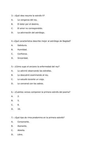 3.- ¿Qué idea resume la estrofa V?
A. La venganza del rey.
B. El dolor por el destino.
C. El amor no correspondido.
D. La adivinación del astrólogo.
4.-¿Qué característica describe mejor al astrólogo de Bagdad?
A. Sabiduría.
B. Humildad.
C. Confianza.
D. Sinceridad.
5.- ¿Cómo supo el anciano la enfermedad del rey?
A. Lo adivinó observando las estrellas.
B. Lo descubrió examinando al rey.
C. Lo estudió durante un viaje.
D. Lo conversó con los sabios.
6.- ¿Cuántos versos componen la primera estrofa del poema?
A. 2.
B. 5.
C. 8.
D. 10.
7.- ¿Qué tipo de rima predomina en la primera estrofa?
A. Consonante.
B. Asonante.
C. Abierta.
D. Libre.
 