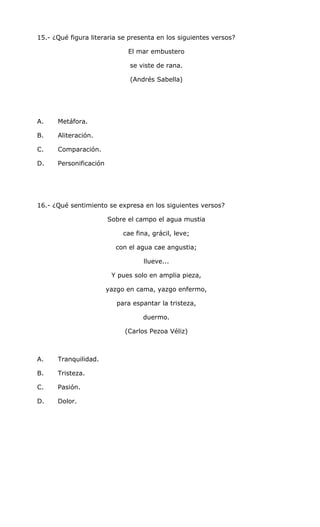 15.- ¿Qué figura literaria se presenta en los siguientes versos?
El mar embustero
se viste de rana.
(Andrés Sabella)
A. Metáfora.
B. Aliteración.
C. Comparación.
D. Personificación
16.- ¿Qué sentimiento se expresa en los siguientes versos?
Sobre el campo el agua mustia
cae fina, grácil, leve;
con el agua cae angustia;
llueve...
Y pues solo en amplia pieza,
yazgo en cama, yazgo enfermo,
para espantar la tristeza,
duermo.
(Carlos Pezoa Véliz)
A. Tranquilidad.
B. Tristeza.
C. Pasión.
D. Dolor.
 