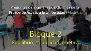 Preguntas de exámenes de Química de la
Prueba de Acceso a la Universidad (Madrid)
Bloque 2
Equilibrio, solubilidad, cinética
 