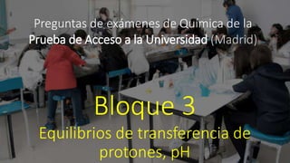 Preguntas de exámenes de Química de la
Prueba de Acceso a la Universidad (Madrid)
Bloque 3
Equilibrios de transferencia de
protones, pH
 