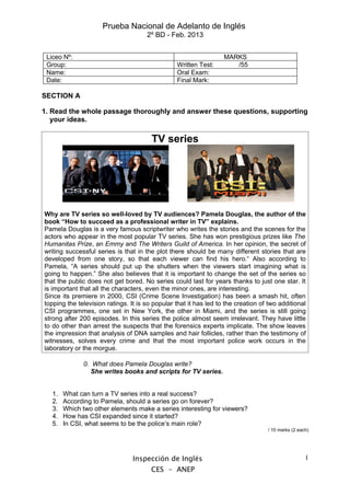 Prueba Nacional de Adelanto de Inglés
                                      2º BD - Feb. 2013


 Liceo Nº:                                                         MARKS
 Group:                                          Written Test:        /55
 Name:                                           Oral Exam:
 Date:                                           Final Mark:

SECTION A

1. Read the whole passage thoroughly and answer these questions, supporting
   your ideas.

                                        TV series




Why are TV series so well-loved by TV audiences? Pamela Douglas, the author of the
book “How to succeed as a professional writer in TV” explains.
Pamela Douglas is a very famous scriptwriter who writes the stories and the scenes for the
actors who appear in the most popular TV series. She has won prestigious prizes like The
Humanitas Prize, an Emmy and The Writers Guild of America. In her opinion, the secret of
writing successful series is that in the plot there should be many different stories that are
developed from one story, so that each viewer can find his hero.“ Also according to
Pamela, “A series should put up the shutters when the viewers start imagining what is
going to happen.” She also believes that it is important to change the set of the series so
that the public does not get bored. No series could last for years thanks to just one star. It
is important that all the characters, even the minor ones, are interesting.
Since its premiere in 2000, CSI (Crime Scene Investigation) has been a smash hit, often
topping the television ratings. It is so popular that it has led to the creation of two additional
CSI programmes, one set in New York, the other in Miami, and the series is still going
strong after 200 episodes. In this series the police almost seem irrelevant. They have little
to do other than arrest the suspects that the forensics experts implicate. The show leaves
the impression that analysis of DNA samples and hair follicles, rather than the testimony of
witnesses, solves every crime and that the most important police work occurs in the
laboratory or the morgue.

              0. What does Pamela Douglas write?
                She writes books and scripts for TV series.


   1.   What can turn a TV series into a real success?
   2.   According to Pamela, should a series go on forever?
   3.   Which two other elements make a series interesting for viewers?
   4.   How has CSI expanded since it started?
   5.   In CSI, what seems to be the police’s main role?
                                                                                   / 10 marks (2 each)




                                 Inspección de Inglés                                               1
                                        CES - ANEP
 