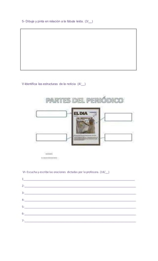 5- Dibuja y pinta en relación a la fábula leída. (3/__)
V-Identifica las estructuras de la noticia (4/__)
VI- Escucha y escribe las oraciones dictadas por la profesora. (14/__)
1________________________________________________________________________
2-________________________________________________________________________
3-________________________________________________________________________
4-________________________________________________________________________
5-________________________________________________________________________
6-________________________________________________________________________
7-________________________________________________________________________
 