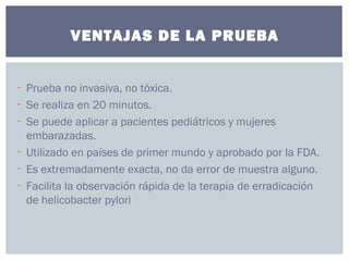 - Prueba no invasiva, no tóxica.
- Se realiza en 20 minutos.
- Se puede aplicar a pacientes pediátricos y mujeres
embarazadas.
- Utilizado en países de primer mundo y aprobado por la FDA.
- Es extremadamente exacta, no da error de muestra alguno.
- Facilita la observación rápida de la terapia de erradicación
de helicobacter pylori
VENTAJAS DE LA PRUEBA
 