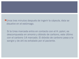 Unos tres minutos después de ingerir la cápsula, ésta se
disuelve en el estómago.
Si la Urea marcada entra en contacto con el H. pylori, es
descompuesta en amonio y dióxido de carbono, este último
con el carbono 14 marcado. El dióxido de carbono pasa a la
sangre y de ahí es exhalado por el paciente.
 