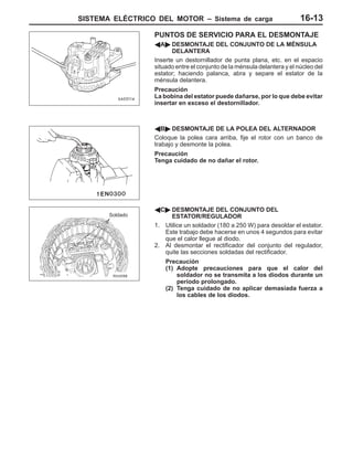 SISTEMA ELÉCTRICO DEL MOTOR – Sistema de carga 16-13
PUNTOS DE SERVICIO PARA EL DESMONTAJE
AA" DESMONTAJE DEL CONJUNTO DE LA MÉNSULA
DELANTERA
Inserte un destornillador de punta plana, etc. en el espacio
situado entre el conjunto de la ménsula delantera y el núcleo del
estator; haciendo palanca, abra y separe el estator de la
ménsula delantera.
Precaución
La bobina del estator puede dañarse, por lo que debe evitar
insertar en exceso el destornillador.
AB" DESMONTAJE DE LA POLEA DEL ALTERNADOR
Coloque la polea cara arriba, fije el rotor con un banco de
trabajo y desmonte la polea.
Precaución
Tenga cuidado de no dañar el rotor.
AC" DESMONTAJE DEL CONJUNTO DEL
ESTATOR/REGULADOR
1. Utilice un soldador (180 a 250 W) para desoldar el estator.
Este trabajo debe hacerse en unos 4 segundos para evitar
que el calor llegue al diodo.
2. Al desmontar el rectificador del conjunto del regulador,
quite las secciones soldadas del rectificador.
Precaución
(1) Adopte precauciones para que el calor del
soldador no se transmita a los diodos durante un
período prolongado.
(2) Tenga cuidado de no aplicar demasiada fuerza a
los cables de los diodos.
Soldado
 