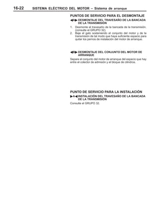 SISTEMA ELÉCTRICO DEL MOTOR – Sistema de arranque16-22
PUNTOS DE SERVICIO PARA EL DESMONTAJE
AA" DESMONTAJE DEL TRAVESAÑO DE LA BANCADA
DE LA TRANSMISIÓN
1. Desmonte el travesaño de la bancada de la transmisión.
(consulte el GRUPO 32).
2. Baje el gato sosteniendo el conjunto del motor y de la
transmisión de tal modo que haya suficiente espacio para
quitar los pernos de instalación del motor de arranque.
AB" DESMONTAJE DEL CONJUNTO DEL MOTOR DE
ARRANQUE
Separe el conjunto del motor de arranque del espacio que hay
entre el colector de admisión y el bloque de cilindros.
PUNTO DE SERVICIO PARA LA INSTALACIÓN
"AA INSTALACIÓN DEL TRAVESAÑO DE LA BANCADA
DE LA TRANSMISIÓN
Consulte el GRUPO 32.
 