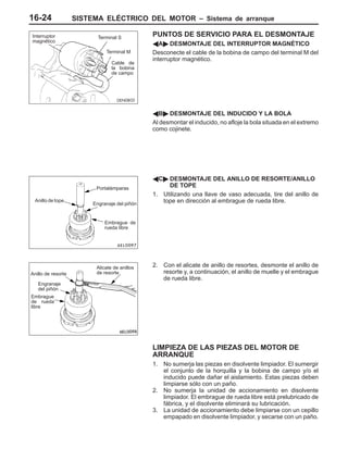 SISTEMA ELÉCTRICO DEL MOTOR – Sistema de arranque16-24
PUNTOS DE SERVICIO PARA EL DESMONTAJE
AA" DESMONTAJE DEL INTERRUPTOR MAGNÉTICO
Desconecte el cable de la bobina de campo del terminal M del
interruptor magnético.
AB" DESMONTAJE DEL INDUCIDO Y LA BOLA
Al desmontar el inducido, no afloje la bola situada en el extremo
como cojinete.
AC" DESMONTAJE DEL ANILLO DE RESORTE/ANILLO
DE TOPE
1. Utilizando una llave de vaso adecuada, tire del anillo de
tope en dirección al embrague de rueda libre.
2. Con el alicate de anillo de resortes, desmonte el anillo de
resorte y, a continuación, el anillo de muelle y el embrague
de rueda libre.
LIMPIEZA DE LAS PIEZAS DEL MOTOR DE
ARRANQUE
1. No sumerja las piezas en disolvente limpiador. El sumergir
el conjunto de la horquilla y la bobina de campo y/o el
inducido puede dañar el aislamiento. Estas piezas deben
limpiarse sólo con un paño.
2. No sumerja la unidad de accionamiento en disolvente
limpiador. El embrague de rueda libre está prelubricado de
fábrica, y el disolvente eliminará su lubricación.
3. La unidad de accionamiento debe limpiarse con un cepillo
empapado en disolvente limpiador, y secarse con un paño.
Interruptor
magnético
Terminal S
Terminal M
Cable de
la bobina
de campo
Anillo de tope
Portalámparas
Engranaje del piñón
Embrague de
rueda libre
Anillo de resorte
Engranaje
del piñón
Embrague
de rueda
libre
Alicate de anillos
de resorte
 