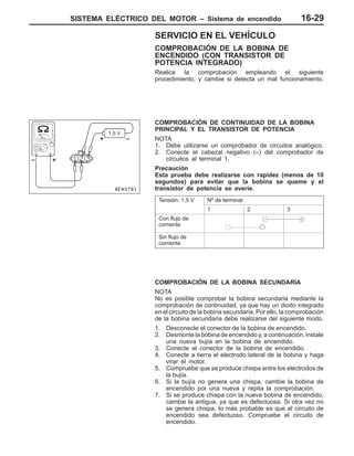 SISTEMA ELÉCTRICO DEL MOTOR – Sistema de encendido 16-29
SERVICIO EN EL VEHÍCULO
COMPROBACIÓN DE LA BOBINA DE
ENCENDIDO (CON TRANSISTOR DE
POTENCIA INTEGRADO)
Realice la comprobación empleando el siguiente
procedimiento, y cambie si detecta un mal funcionamiento.
COMPROBACIÓN DE CONTINUIDAD DE LA BOBINA
PRINCIPAL Y EL TRANSISTOR DE POTENCIA
NOTA
1. Debe utilizarse un comprobador de circuitos analógico.
2. Conecte el cabezal negativo (–) del comprobador de
circuitos al terminal 1.
Precaución
Esta prueba debe realizarse con rapidez (menos de 10
segundos) para evitar que la bobina se queme y el
transistor de potencia se averíe.
Tensión: 1,5 V Nº de terminal
1 2 3
Con flujo de
corriente
Sin flujo de
corriente
COMPROBACIÓN DE LA BOBINA SECUNDARIA
NOTA
No es posible comprobar la bobina secundaria mediante la
comprobación de continuidad, ya que hay un diodo integrado
en el circuito de la bobina secundaria. Por ello, la comprobación
de la bobina secundaria debe realizarse del siguiente modo.
1. Desconecte el conector de la bobina de encendido.
2. Desmonte la bobina de encendido y, a continuación, instale
una nueva bujía en la bobina de encendido.
3. Conecte el conector de la bobina de encendido.
4. Conecte a tierra el electrodo lateral de la bobina y haga
virar el motor.
5. Compruebe que se produce chispa entre los electrodos de
la bujía.
6. Si la bujía no genera una chispa, cambie la bobina de
encendido por una nueva y repita la comprobación.
7. Si se produce chispa con la nueva bobina de encendido,
cambie la antigua, ya que es defectuosa. Si otra vez no
se genera chispa, lo más probable es que el circuito de
encendido sea defectuoso. Compruebe el circuito de
encendido.
+
1,5 V
+–
–
 