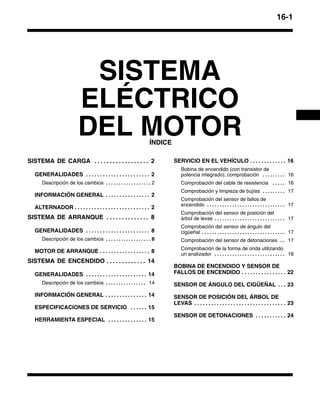 16-1
SISTEMA
ELÉCTRICO
DEL MOTORÍNDICE
SISTEMA DE CARGA 2. . . . . . . . . . . . . . . . . .
GENERALIDADES 2. . . . . . . . . . . . . . . . . . . . . . .
Descripción de los cambios 2. . . . . . . . . . . . . . . . . .
INFORMACIÓN GENERAL 2. . . . . . . . . . . . . . . .
ALTERNADOR 2. . . . . . . . . . . . . . . . . . . . . . . . . . .
SISTEMA DE ARRANQUE 8. . . . . . . . . . . . . .
GENERALIDADES 8. . . . . . . . . . . . . . . . . . . . . . .
Descripción de los cambios 8. . . . . . . . . . . . . . . . . .
MOTOR DE ARRANQUE 8. . . . . . . . . . . . . . . . . .
SISTEMA DE ENCENDIDO 14. . . . . . . . . . . . .
GENERALIDADES 14. . . . . . . . . . . . . . . . . . . . . .
Descripción de los cambios 14. . . . . . . . . . . . . . . .
INFORMACIÓN GENERAL 14. . . . . . . . . . . . . . .
ESPECIFICACIONES DE SERVICIO 15. . . . . .
HERRAMIENTA ESPECIAL 15. . . . . . . . . . . . . .
SERVICIO EN EL VEHÍCULO 16. . . . . . . . . . . . .
Bobina de encendido (con transistor de
potencia integrado), comprobación 16. . . . . . . . .
Comprobación del cable de resistencia 16. . . . .
Comprobación y limpieza de bujías 17. . . . . . . . .
Comprobación del sensor de fallos de
encendido 17. . . . . . . . . . . . . . . . . . . . . . . . . . . . . . .
Comprobación del sensor de posición del
árbol de levas 17. . . . . . . . . . . . . . . . . . . . . . . . . . . .
Comprobación del sensor de ángulo del
cigüeñal 17. . . . . . . . . . . . . . . . . . . . . . . . . . . . . . . . .
Comprobación del sensor de detonaciones 17. .
Comprobación de la forma de onda utilizando
un analizador 18. . . . . . . . . . . . . . . . . . . . . . . . . . . .
BOBINA DE ENCENDIDO Y SENSOR DE
FALLOS DE ENCENDIDO 22. . . . . . . . . . . . . . . .
SENSOR DE ÁNGULO DEL CIGÜEÑAL 23. . .
SENSOR DE POSICIÓN DEL ÁRBOL DE
LEVAS 23. . . . . . . . . . . . . . . . . . . . . . . . . . . . . . . . .
SENSOR DE DETONACIONES 24. . . . . . . . . . .
 