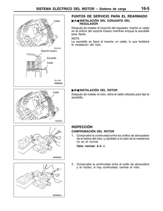 SISTEMA ELÉCTRICO DEL MOTOR – Sistema de carga 16-5
PUNTOS DE SERVICIO PARA EL REARMADO
"AA INSTALACIÓN DEL CONJUNTO DEL
REGULADOR
Después de instalar el conjunto del regulador, inserte un cable
en el orificio del soporte trasero mientras empuja la escobilla
para fijarla.
NOTA
La escobilla se fijará al insertar un cable, lo que facilitará
la instalación del rotor.
"BA INSTALACIÓN DEL ROTOR
Después de instalar el rotor, retire el cable utilizado para fijar la
escobilla.
INSPECCIÓN
COMPROBACIÓN DEL ROTOR
1. Compruebe la continuidad entre los anillos de abrazadera
de la bobina del rotor, y cámbielo si el valor de la resistencia
no es el normal.
Valor normal: 3–5 Ω
2. Compruebe la continuidad entre el anillo de abrazadera
y el núcleo; si hay continuidad, cambie el rotor.
Cable
Soporte trasero
Escobilla
Cable
Cable
 