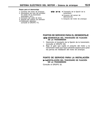 SISTEMA ELÉCTRICO DEL MOTOR – Sistema de arranque 16-9
Pasos para el desmontaje
1. Conector del motor de arranque
2. Abrazadera del tubo del enfriador
de aceite de la transmisión
automática <A/T>
3. Conexión del cable de tierra
4. Soporte del colector de admisión
D Catalizador delantero
(consulte el GRUPO 17).
AA" "AA D Travesaño de la fijación de la
transmisión
D Conector del sensor de
detonaciones
5. Conjunto del motor de arranque
PUNTOS DE SERVICIO PARA EL DESMONTAJE
AA" DESMONTAJE DEL TRAVESAÑO DE FIJACIÓN
DE LA TRANSMISIÓN
1. Desmonte el travesaño de la fijación de la transmisión.
(consulte el GRUPO 32).
2. Baje el gato que sujeta el conjunto del motor y la
transmisión hasta que haya suficiente espacio para quitar
los pernos de instalación del motor de arranque.
PUNTO DE SERVICIO PARA LA INSTALACIÓN
"AA INSTALACIÓN DEL TRAVESAÑO DE FIJACIÓN
DE LA TRANSMISIÓN
Consulte el GRUPO 32.
 