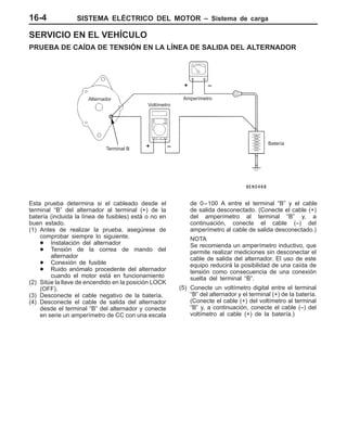 SISTEMA ELÉCTRICO DEL MOTOR – Sistema de carga16-4
SERVICIO EN EL VEHÍCULO
PRUEBA DE CAÍDA DE TENSIÓN EN LA LÍNEA DE SALIDA DEL ALTERNADOR
Alternador
Terminal B
Voltímetro
Amperímetro
Batería
+ –
+ –
Esta prueba determina si el cableado desde el
terminal “B” del alternador al terminal (+) de la
batería (incluida la línea de fusibles) está o no en
buen estado.
(1) Antes de realizar la prueba, asegúrese de
comprobar siempre lo siguiente.
D Instalación del alternador
D Tensión de la correa de mando del
alternador
D Conexión de fusible
D Ruido anómalo procedente del alternador
cuando el motor está en funcionamiento
(2) Sitúe la llave de encendido en la posición LOCK
(OFF).
(3) Desconecte el cable negativo de la batería.
(4) Desconecte el cable de salida del alternador
desde el terminal “B” del alternador y conecte
en serie un amperímetro de CC con una escala
de 0–100 A entre el terminal “B” y el cable
de salida desconectado. (Conecte el cable (+)
del amperímetro al terminal “B” y, a
continuación, conecte el cable (–) del
amperímetro al cable de salida desconectado.)
NOTA
Se recomienda un amperímetro inductivo, que
permite realizar mediciones sin desconectar el
cable de salida del alternador. El uso de este
equipo reducirá la posibilidad de una caída de
tensión como consecuencia de una conexión
suelta del terminal “B”.
(5) Conecte un voltímetro digital entre el terminal
“B” del alternador y el terminal (+) de la batería.
(Conecte el cable (+) del voltímetro al terminal
“B” y, a continuación, conecte el cable (–) del
voltímetro al cable (+) de la batería.)
 