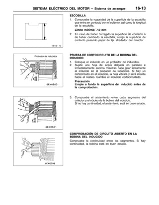 SISTEMA ELÉCTRICO DEL MOTOR – Sistema de arranque 16-13
ESCOBILLA
1. Compruebe la rugosidad de la superficie de la escobilla
que entra en contacto con el colector, así como la longitud
de la escobilla.
Límite mínimo: 7,0 mm
2. En caso de haber corregido la superficie de contacto o
de haber cambiado la escobilla, corrija la superficie de
contacto pasando papel de lija alrededor del colector.
PRUEBA DE CORTOCIRCUITO DE LA BOBINA DEL
INDUCIDO
1. Coloque el inducido en un probador de inducidos.
2. Sujete una hoja de acero delgada en paralelo e
inmediatamente encima mientras hace girar lentamente
el inducido en el probador de inducidos. Si hay un
cortocircuito en el inducido, la hoja vibrará y será atraída
hacia el núcleo. Cambie el inducido cortocircuitado.
Precaución
Limpie a fondo la superficie del inducido antes de
la comprobación.
3. Compruebe el aislamiento entre cada segmento del
colector y el núcleo de la bobina del inducido.
Si no hay continuidad, el aislamiento está en buen estado.
COMPROBACIÓN DE CIRCUITO ABIERTO EN LA
BOBINA DEL INDUCIDO
Compruebe la continuidad entre los segmentos. Si hay
continuidad, la bobina está en buen estado.
Probador de inducidos
 
