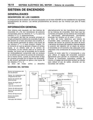 SISTEMA ELÉCTRICO DEL MOTOR – Sistema de encendido16-14
SISTEMA DE ENCENDIDO
GENERALIDADES
DESCRIPCIÓN DE LOS CAMBIOS
A consecuencia de la adición de vehículos equipados con el motor 4G9-MPI se han establecido los siguientes
procedimientos de servicio. Los demás procedimientos de servicio son los mismos que para el motor
4G9-GDI.
INFORMACIÓN GENERAL
Este sistema está equipado con dos bobinas de
encendido (A y B) con transistores de potencia
incorporados para los cilindros nº 1 y 4 y para los
cilindros nº 2 y 3 respectivamente.
La interrupción del flujo de corriente principal en
el lado principal de la bobina de encendido A genera
alta tensión en el lado secundario de la bobina A.
La alta tensión generada se aplica a las bujías de
los cilindros nº 1 y 4 para producir chispas. En
el momento en que se generan chispas en ambas
bujías, si un cilindro está en la carrera de
compresión, el otro cilindro está en la carrera de
escape, de forma que el encendido de la mezcla
de combustible/aire comprimido sólo se produce
en el cilindro que está en la carrera de compresión.
De la misma forma, cuando se interrumpe el flujo
de corriente principal de la bobina de encendido,
la alta tensión generada se aplica a las bujías de
los cilindros nº 2 y 3.
La ECU del motor activa y desactiva
alternativamente los dos transistores de potencia
de las bobinas de encendido. Esto hace que las
corrientes principales de las bobinas de encendido
se interrumpan alternativamente, permitiendo
encender los cilindros en el orden 1–3–4–2.
La ECU del motor determina qué bobina de
encendido debe controlarse por medio de las
señales del sensor de posición del árbol de levas
y del sensor de ángulo del cigüeñal. Además detecta
la posición del cigüeñal con el objeto de activar
el encendido en el momento más adecuado como
respuesta a las condiciones de funcionamiento del
motor.
Cuando el motor está frío o funcionando a una
gran altitud, el reglaje del encendido avanzará
ligeramente para permitir un rendimiento óptimo.
Cuando la transmisión automática cambia de
marcha, el reglaje del encendido también se retarda
para reducir el par de salida, aliviando así las
sacudidas del cambio.
DIAGRAMA DEL SISTEMA
Sensor de temperatura del
aire de admisión
Sensor de temperatura del
refrigerante del motor
Sensor de posición del
árbol de levas
Sensor de ángulo del
cigüeñal
Llave de encendido-ST
Sensor de velocidad del
vehículo
ECU del
motor
Bobina de encendido A
Bobina de
encendido B
Llave de encendido
Bujía
Batería
Cilindro
Sensor de detonaciones
Sensor de flujo de aire
Sensor de presión
barométrica
Interruptor del inhibidor
Sensor de
fallos de
encendido
Al tacómetro
Nº 3 2 4 1
 