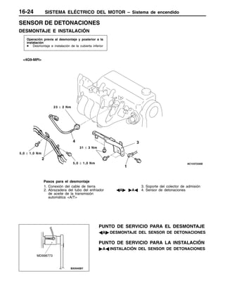 SISTEMA ELÉCTRICO DEL MOTOR – Sistema de encendido16-24
SENSOR DE DETONACIONES
DESMONTAJE E INSTALACIÓN
Operación previa al desmontaje y posterior a la
instalación
D Desmontaje e instalación de la cubierta inferior
2
3
1
<4G9-MPI>
5,0 ± 1,0 Nm
4
31 ± 3 Nm
5,0 ± 1,0 Nm
23 ± 2 Nm
Pasos para el desmontaje
1. Conexión del cable de tierra
2. Abrazadera del tubo del enfriador
de aceite de la transmisión
automática <A/T>
3. Soporte del colector de admisión
AA" "AA 4. Sensor de detonaciones
PUNTO DE SERVICIO PARA EL DESMONTAJE
AA" DESMONTAJE DEL SENSOR DE DETONACIONES
PUNTO DE SERVICIO PARA LA INSTALACIÓN
"AA INSTALACIÓN DEL SENSOR DE DETONACIONES
MD998773
 
