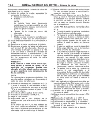 SISTEMA ELÉCTRICO DEL MOTOR – Sistema de carga16-6
Esta prueba determina si la corriente de salida del
alternador es o no normal.
(1) Antes de realizar la prueba, asegúrese de
comprobar lo siguiente.
D Instalación del alternador
D Batería
NOTA
La batería debe estar ligeramente
descargada. La carga necesaria por una
batería totalmente cargada es insuficiente
para una prueba exacta.
D Tensión de la correa de mando del
alternador
D Conexión de fusible
D Ruido anómalo procedente del alternador
cuando el motor está en funcionamiento
(2) Sitúe la llave de encendido en la posición LOCK
(OFF).
(3) Desconecte el cable negativo de la batería.
(4) Desconecte el cable de salida del alternador
del terminal “B” del alternador. Conecte un
amperímetro de CC con una escala de 0–100
A en serie entre el terminal “B” y el cable de
salida desconectado. (Conecte el cable (+) del
amperímetro al terminal “B”. (Conecte el cable
(–) del amperímetro al cable de salida
desconectado.)
Precaución
Para conectar la línea nunca utilice clips,
sino pernos y tuercas de ajuste. De lo
contrario, las conexiones sueltas (por
ejemplo, si utiliza clips) pueden provocar
un grave accidente como consecuencia de
la alta corriente.
NOTA
Se recomienda un amperímetro inductivo, que
permite realizar mediciones sin desconectar el
cable de salida del alternador.
(5) Conecte un voltímetro con una escala de 0–20
V entre el terminal “B” del alternador y tierra.
(Conecte el cable (+) del voltímetro al terminal
“B” y, a continuación, conecte el cable (–) del
voltímetro a tierra.)
(6) Conecte el cable negativo de la batería.
(7) Conecte un tacómetro o el MUT–II.
(8) Deje el capó abierto.
(9) Compruebe que el valor indicado por el
voltímetro sea igual a la tensión de la batería.
NOTA
Si la tensión es de 0 V, lo más probable es
que exista un circuito abierto en el cable o en
la conexión de fusible entre el terminal “B” del
alternador y el terminal (+) de la batería.
(10)Sitúe el interruptor de alumbrado en la posición
ON para encender los faros y, a continuación,
ponga en marcha el motor.
(11)Inmediatamente después de poner las luces
largas y situar el interruptor del ventilador de
la calefacción en la posición máxima, aumente
la velocidad del motor a 2.500 rpm y lea el
valor de salida de corriente máximo indicado
por el amperímetro.
Límite: 70% de la corriente normal de salida
NOTA
D Consulte la salida de corriente nominal en
Especificaciones del alternador.
D Por cuanto la corriente de la batería caerá
poco después de poner en marcha el motor,
el paso anterior debe efectuarse con la
mayor rapidez posible con el objeto de
obtener el valor de salida de corriente
máximo.
D El valor de salida de corriente dependerá
de la carga eléctrica y de la temperatura
de la envuelta del alternador.
D Si durante la prueba la carga eléctrica es
baja, es posible que no salga el nivel de
corriente especificado aunque el estado del
alternador sea normal. En tales casos,
aumente la carga eléctrica dejando los faros
encendidos durante algún tiempo para
descargar la batería o utilizando el sistema
de iluminación en otro vehículo; a
continuación, vuelva a realizar la prueba.
D Es posible que la salida de corriente no
alcance el nivel especificado si la
temperatura de la envuelta del alternador
o la temperatura ambiente son demasiado
altas. En tales casos, deje que el alternador
se enfríe antes de volver a realizar la
prueba.
(12)El valor indicado por el amperímetro debe ser
superior al valor límite. Si el amperímetro indica
un valor inferior al límite y el cable de salida
del alternador está en condiciones normales,
desmonte el alternador del motor y revíselo.
(13)Después de la prueba, ponga el motor a
funcionar al ralentí.
(14)Sitúe la llave de encendido en la posición LOCK
(OFF).
(15)Desconecte el tacómetro o el MUT–II.
(16)Desconecte el cable negativo de la batería.
(17)Desconecte el amperímetro y el voltímetro.
(18)Conecte el cable de salida del alternador al
terminal “B” del alternador.
(19)Conecte el cable negativo de la batería.
 