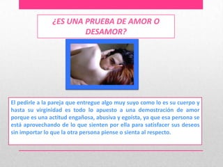 ¿ES UNA PRUEBA DE AMOR O
                       DESAMOR?




El pedirle a la pareja que entregue algo muy suyo como lo es su cuerpo y
hasta su virginidad es todo lo apuesto a una demostración de amor
porque es una actitud engañosa, abusiva y egoísta, ya que esa persona se
está aprovechando de lo que sienten por ella para satisfacer sus deseos
sin importar lo que la otra persona piense o sienta al respecto.
 