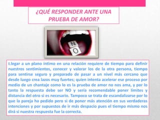 ¿QUÉ RESPONDER ANTE UNA
                  PRUEBA DE AMOR?




Llegar a un plano íntimo en una relación requiere de tiempo para definir
nuestros sentimientos, conocer y valorar los de la otra persona, tiempo
para sentirse seguro y preparado de pasar a un nivel más cercano que
desde luego crea lazos muy fuertes; quien intenta acelerar ese proceso por
medio de un chantaje como lo es la prueba de amor no nos ama, y por lo
tanto la respuesta debe ser NO y sería recomendable poner límites y
distancia del otro si es necesario. Tampoco se trata de escandalizarse por lo
que la pareja ha pedido pero si de poner más atención en sus verdaderas
intenciones y por supuestos de ir más despacio pues el tiempo mismo nos
dirá si nuestra respuesta fue la correcta.
 