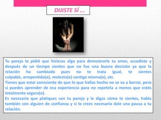 DIJISTE SÍ ...




Tu pareja te pidió que hicieras algo para demostrarle tu amor, accediste y
después de un tiempo sientes que no fue una buena decisión ya que la
relación ha cambiado pues no te trata igual, te sientes
culpable, arrepentida(o), molesta(o) contigo misma(o), etc.
Tienes que estar consciente de que lo que hallas hecho no se va a borrar, pero
si puedes aprender de esa experiencia para no repetirla a menos que estés
totalmente segura(o).
Es necesario que platiques con tu pareja y le digas cómo te sientes, habla
también con alguien de confianza y si lo crees necesario dale una pausa a tu
relación.
 