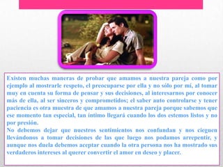 Existen muchas maneras de probar que amamos a nuestra pareja como por
ejemplo al mostrarle respeto, el preocuparse por ella y no sólo por mí, al tomar
muy en cuenta su forma de pensar y sus decisiones, al interesarnos por conocer
más de ella, al ser sinceros y comprometidos; el saber auto controlarse y tener
paciencia es otra muestra de que amamos a nuestra pareja porque sabemos que
ese momento tan especial, tan íntimo llegará cuando los dos estemos listos y no
por presión.
No debemos dejar que nuestros sentimientos nos confundan y nos cieguen
llevándonos a tomar decisiones de las que luego nos podamos arrepentir, y
aunque nos duela debemos aceptar cuando la otra persona nos ha mostrado sus
verdaderos intereses al querer convertir el amor en deseo y placer.
 