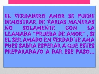 EL VERDADERO AMOR SE PUEDE
DEMOSTRAR DE VARIAS MANERAS
NO     SOLAMENTE    CON     LA
LLAMADA “PRUEBA DE AMOR” , SI
EL SER AMADO EN VERDAD TE AMA
PUES SABRA ESPERAR A QUE ESTES
PREPARADA/O A DAR ESE PASO...
 