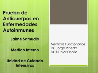 Prueba de
Anticuerpos en
Enfermedades
Autoinmunes
  Jaime Samudio
                     Médicos Funcionarios
                     Dr. Jorge Pineda
   Medico Interno    Dr. Dubier Osorio

 Unidad de Cuidado
     Intensivos
 