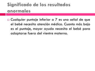Significado de los resultados
anormales
 Cualquier puntaje inferior a 7 es una señal de que
el bebé necesita atención médica. Cuanto más bajo
es el puntaje, mayor ayuda necesita el bebé para
adaptarse fuera del vientre materno.
 
