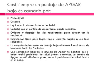 Casi siempre un puntaje de APGAR
bajo es causado por:
 Parto difícil
 Cesárea
 Líquido en la vía respiratoria del bebé
 Un bebé con un puntaje de Apgar bajo, puede necesitar:
 Oxígeno y despejar las vías respiratorias para ayudar con la
respiración.
 Estimulación física para lograr que el corazón palpite a una tasa
saludable.
 La mayoría de las veces, un puntaje bajo al minuto 1 está cerca de
lo normal hacia los 5 minutos.
 Una calificación baja en la prueba de Apgar no significa que el
bebé tendrá problemas de salud graves o crónicos. La prueba de
Apgar no está diseñada para predecir problemas de salud futuros
en el bebé.
 