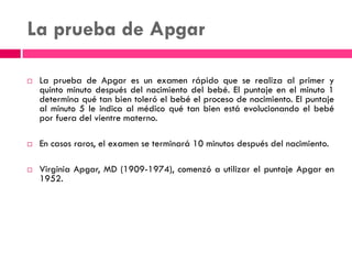La prueba de Apgar
 La prueba de Apgar es un examen rápido que se realiza al primer y
quinto minuto después del nacimiento del bebé. El puntaje en el minuto 1
determina qué tan bien toleró el bebé el proceso de nacimiento. El puntaje
al minuto 5 le indica al médico qué tan bien está evolucionando el bebé
por fuera del vientre materno.
 En casos raros, el examen se terminará 10 minutos después del nacimiento.
 Virginia Apgar, MD (1909-1974), comenzó a utilizar el puntaje Apgar en
1952.
 