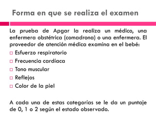 Forma en que se realiza el examen
La prueba de Apgar la realiza un médico, una
enfermera obstétrica (comadrona) o una enfermera. El
proveedor de atención médica examina en el bebé:
 Esfuerzo respiratorio
 Frecuencia cardíaca
 Tono muscular
 Reflejos
 Color de la piel
A cada una de estas categorías se le da un puntaje
de 0, 1 o 2 según el estado observado.
 