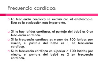 Frecuencia cardíaca:
 La frecuencia cardíaca se evalúa con el estetoscopio.
Esta es la evaluación más importante.
 Si no hay latidos cardíacos, el puntaje del bebé es 0 en
frecuencia cardíaca.
 Si la frecuencia cardíaca es menor de 100 latidos por
minuto, el puntaje del bebé es 1 en frecuencia
cardíaca.
 Si la frecuencia cardíaca es superior a 100 latidos por
minuto, el puntaje del bebé es 2 en frecuencia
cardíaca.
 